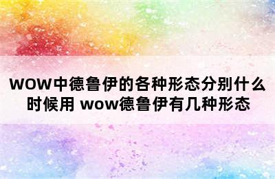 WOW中德鲁伊的各种形态分别什么时候用 wow德鲁伊有几种形态